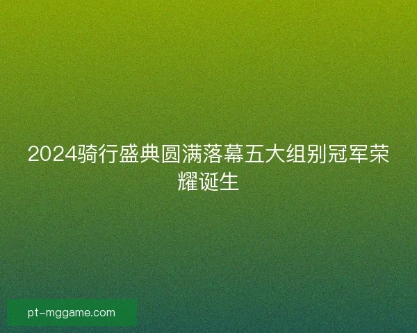 2024骑行盛典圆满落幕五大组别冠军荣耀诞生