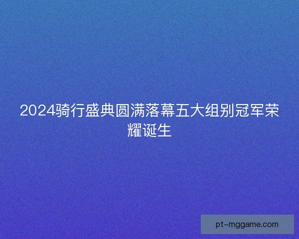 2024骑行盛典圆满落幕五大组别冠军荣耀诞生