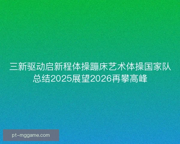 三新驱动启新程体操蹦床艺术体操国家队总结2025展望2026再攀高峰