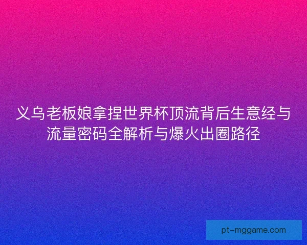 义乌老板娘拿捏世界杯顶流背后生意经与流量密码全解析与爆火出圈路径