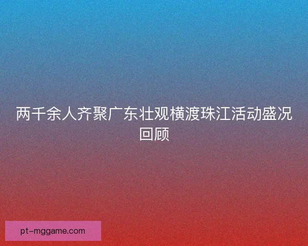 两千余人齐聚广东壮观横渡珠江活动盛况回顾