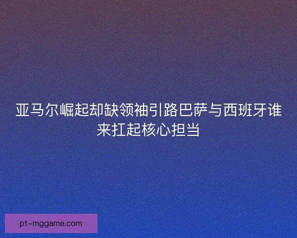亚马尔崛起却缺领袖引路巴萨与西班牙谁来扛起核心担当
