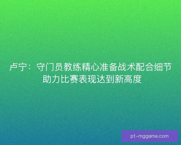 卢宁：守门员教练精心准备战术配合细节 助力比赛表现达到新高度